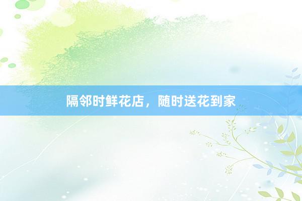 隔邻时鲜花店，随时送花到家